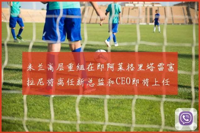 米兰高层重组在即阿莱格里塔雷富拉尼将离任新总监和CEO即将上任