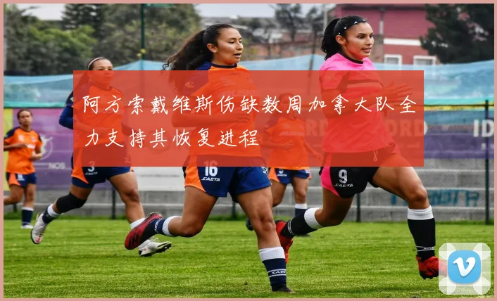 阿方索戴维斯伤缺数周加拿大队全力支持其恢复进程