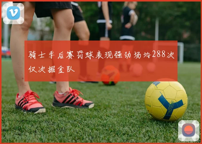 骑士季后赛罚球表现强劲场均288次仅次掘金队