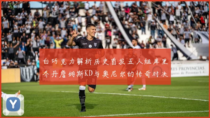 白巧克力解析历史首发五人组库里乔丹詹姆斯KD与奥尼尔的传奇对决与影响