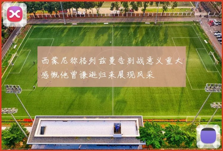 西蒙尼称格列兹曼告别战意义重大感慨他曾谦逊归来展现风采