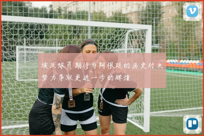 埃及球员期待与阿根廷的历史对决努力争取更进一步的辉煌