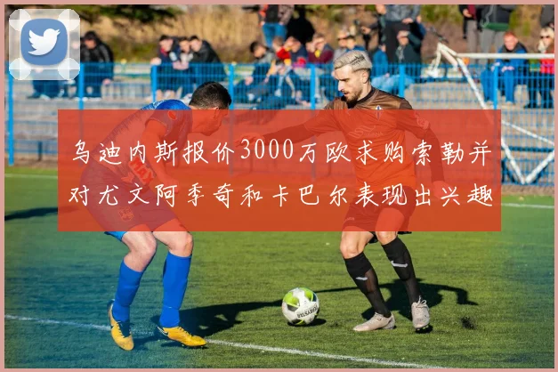 乌迪内斯报价3000万欧求购索勒并对尤文阿季奇和卡巴尔表现出兴趣