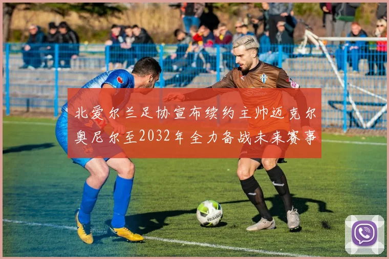 北爱尔兰足协宣布续约主帅迈克尔奥尼尔至2032年全力备战未来赛事