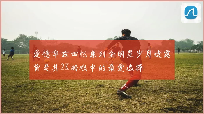 爱德华兹回忆康利全明星岁月透露曾是其2K游戏中的最爱选择