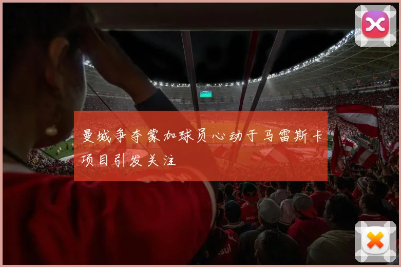 曼城争夺蒙加球员心动于马雷斯卡项目引发关注