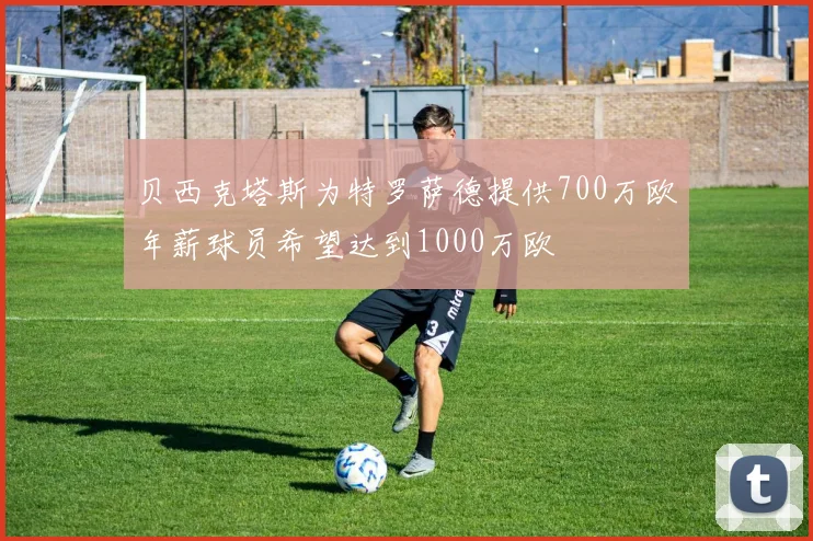 贝西克塔斯为特罗萨德提供700万欧年薪球员希望达到1000万欧